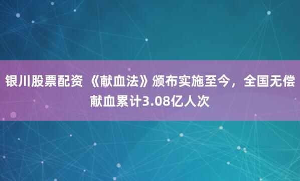 银川股票配资 《献血法》颁布实施至今，全国无偿献血累计3.08亿人次