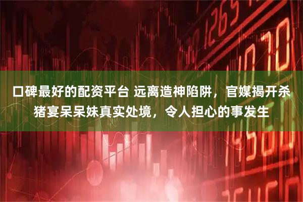 口碑最好的配资平台 远离造神陷阱，官媒揭开杀猪宴呆呆妹真实处境，令人担心的事发生