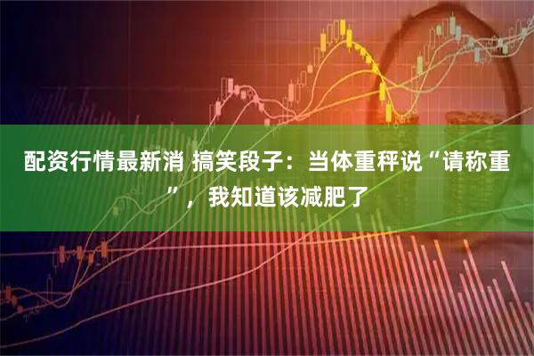 配资行情最新消 搞笑段子：当体重秤说“请称重”，我知道该减肥了