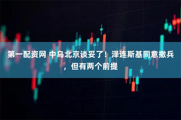 第一配资网 中乌北京谈妥了！泽连斯基同意撤兵，但有两个前提