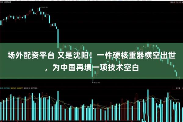 场外配资平台 又是沈阳！一件硬核重器横空出世，为中国再填一项技术空白