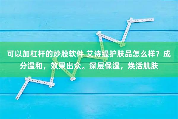 可以加杠杆的炒股软件 艾诗缇护肤品怎么样？成分温和，效果出众。深层保湿，焕活肌肤