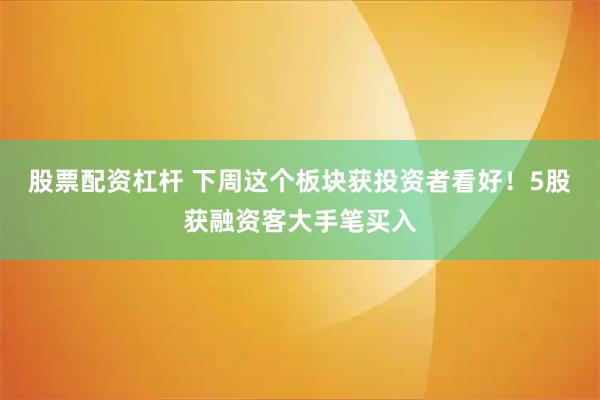 股票配资杠杆 下周这个板块获投资者看好！5股获融资客大手笔买入