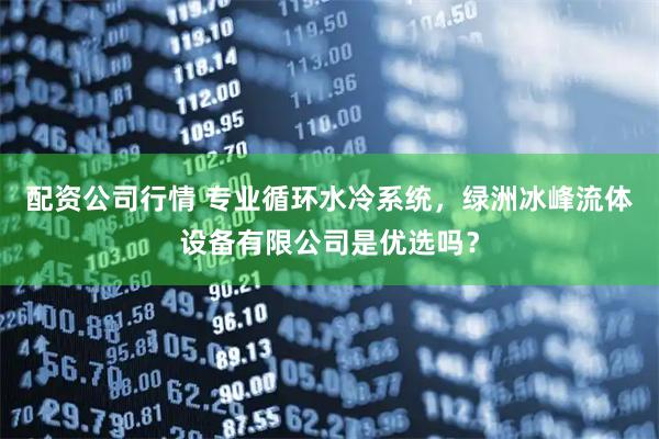 配资公司行情 专业循环水冷系统，绿洲冰峰流体设备有限公司是优选吗？