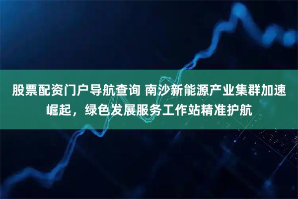 股票配资门户导航查询 南沙新能源产业集群加速崛起，绿色发展服务工作站精准护航