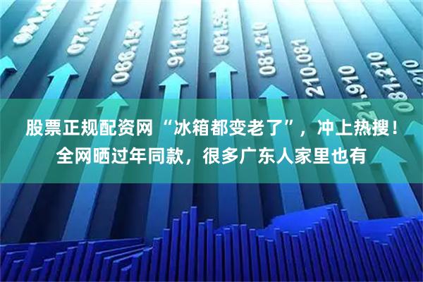 股票正规配资网 “冰箱都变老了”，冲上热搜！全网晒过年同款，很多广东人家里也有