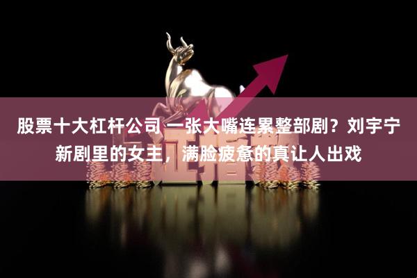 股票十大杠杆公司 一张大嘴连累整部剧？刘宇宁新剧里的女主，满脸疲惫的真让人出戏