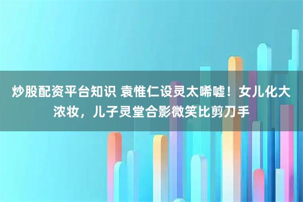 炒股配资平台知识 袁惟仁设灵太唏嘘!女儿化大浓妆,儿子灵堂合影微笑比剪刀手