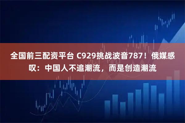 全国前三配资平台 C929挑战波音787！俄媒感叹：中国人不追潮流，而是创造潮流