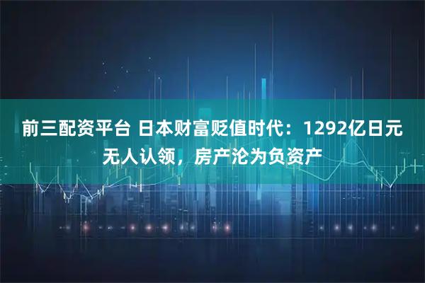 前三配资平台 日本财富贬值时代：1292亿日元无人认领，房产沦为负资产
