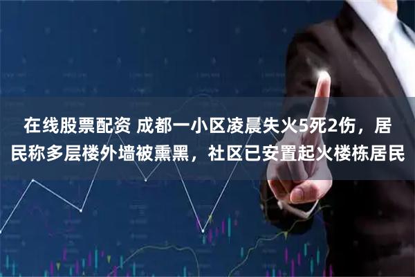 在线股票配资 成都一小区凌晨失火5死2伤，居民称多层楼外墙被熏黑，社区已安置起火楼栋居民